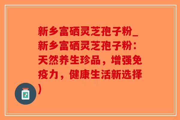 新乡富硒灵芝孢子粉_新乡富硒灵芝孢子粉：天然养生珍品，增强免疫力，健康生活新选择)