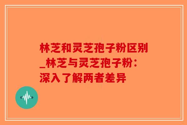 林芝和灵芝孢子粉区别_林芝与灵芝孢子粉:深入了解两者差异 林芝和灵芝孢子粉区别_林芝与灵芝孢子粉:深入了解两者差异