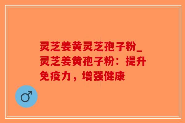 灵芝姜黄灵芝孢子粉_灵芝姜黄孢子粉：提升免疫力，增强健康