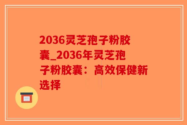 2036灵芝孢子粉胶囊_2036年灵芝孢子粉胶囊：高效保健新选择