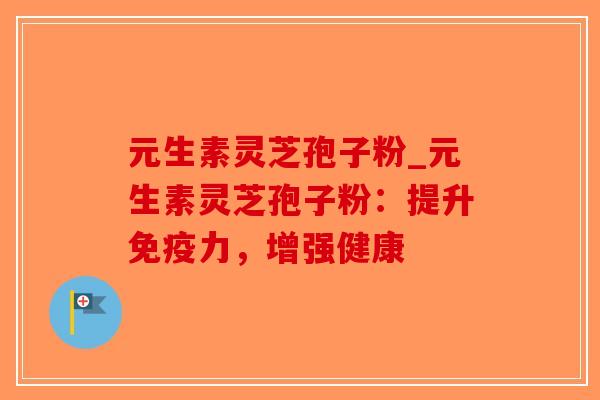 元生素灵芝孢子粉_元生素灵芝孢子粉:提升免疫力,增强健康 元生素灵芝孢子粉_元生素灵芝孢子粉:提升免疫力,增强健康