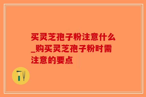 买灵芝孢子粉注意什么_购买灵芝孢子粉时需注意的要点