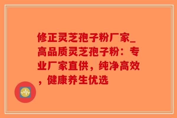 修正灵芝孢子粉厂家_高品质灵芝孢子粉：专业厂家直供，纯净高效，健康养生优选