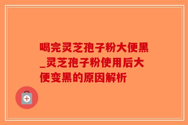 喝完灵芝孢子粉大便黑_灵芝孢子粉使用后大便变黑的原因解析