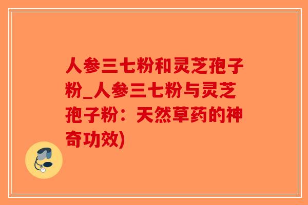 人参三七粉和灵芝孢子粉_人参三七粉与灵芝孢子粉：天然草药的神奇功效)