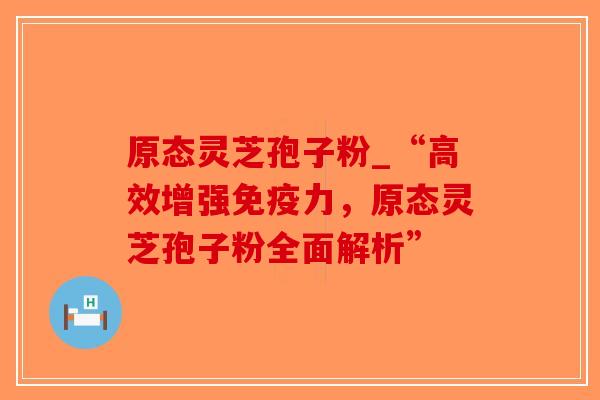 原态灵芝孢子粉_“高效增强免疫力，原态灵芝孢子粉全面解析”