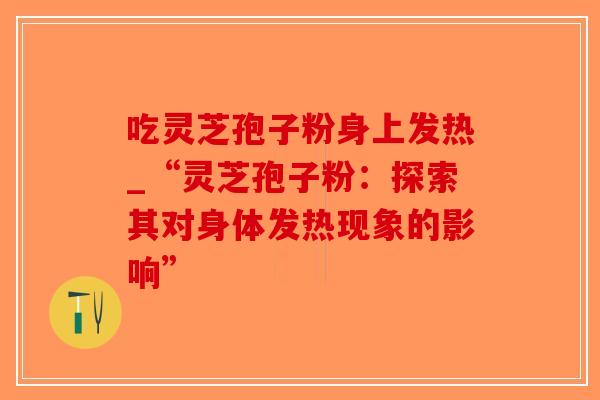 吃灵芝孢子粉身上发热_“灵芝孢子粉：探索其对身体发热现象的影响”