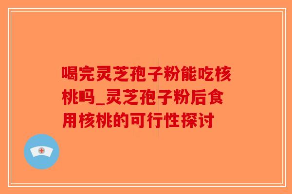 喝完灵芝孢子粉能吃核桃吗_灵芝孢子粉后食用核桃的可行性探讨