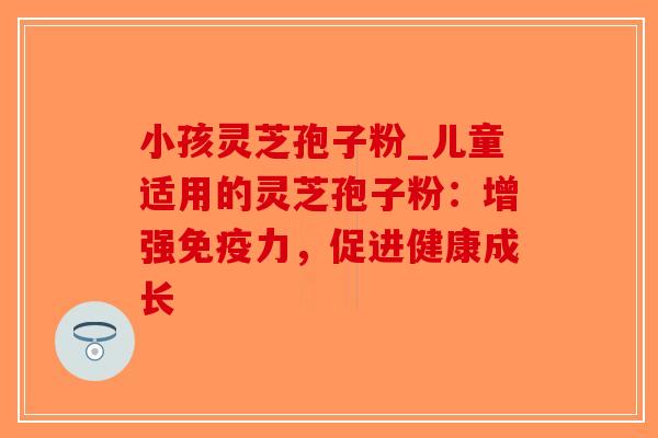小孩灵芝孢子粉_儿童适用的灵芝孢子粉：增强免疫力，促进健康成长