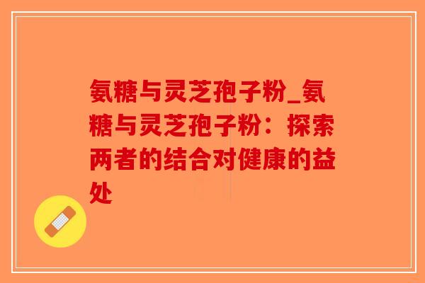 氨糖与灵芝孢子粉_氨糖与灵芝孢子粉：探索两者的结合对健康的益处