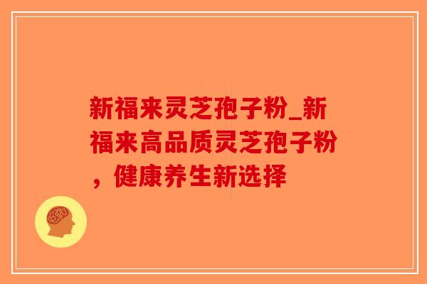 新福来灵芝孢子粉_新福来高品质灵芝孢子粉，健康养生新选择