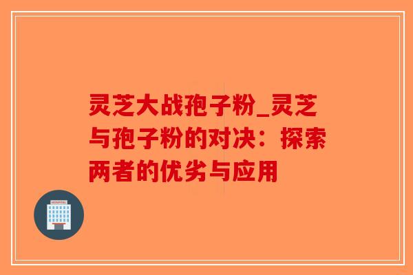 灵芝大战孢子粉_灵芝与孢子粉的对决:探索两者的优劣与应用 灵芝大战孢子粉_灵芝与孢子粉的对决:探索两者的优劣与应用
