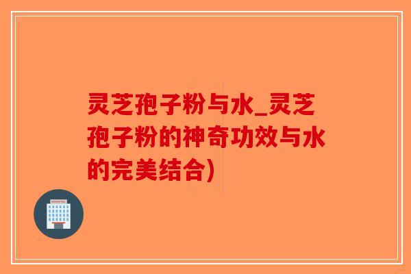 灵芝孢子粉与水_灵芝孢子粉的神奇功效与水的完美结合)