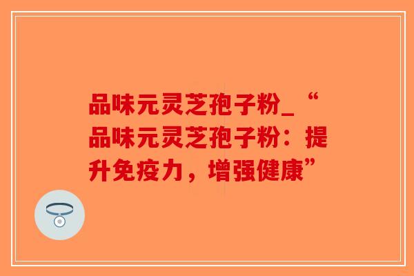 品味元灵芝孢子粉_“品味元灵芝孢子粉：提升免疫力，增强健康”