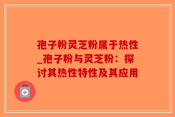 孢子粉灵芝粉属于热性_孢子粉与灵芝粉：探讨其热性特性及其应用