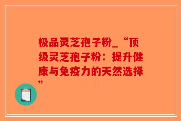 极品灵芝孢子粉_“顶级灵芝孢子粉：提升健康与免疫力的天然选择”