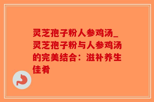 灵芝孢子粉人参鸡汤_灵芝孢子粉与人参鸡汤的完美结合：滋补养生佳肴