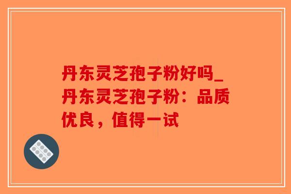 丹东灵芝孢子粉好吗_丹东灵芝孢子粉:品质优良,值得一试 丹东灵芝孢子粉好吗_丹东灵芝孢子粉:品质优良,值得一试