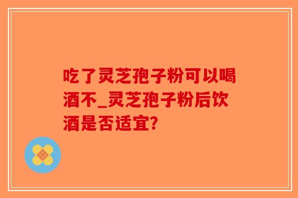 吃了灵芝孢子粉可以喝酒不_灵芝孢子粉后饮酒是否适宜？