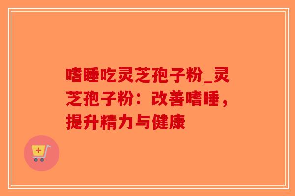 嗜睡吃灵芝孢子粉_灵芝孢子粉:改善嗜睡,提升精力与健康 嗜睡吃灵芝孢子粉_灵芝孢子粉:改善嗜睡,提升精力与健康