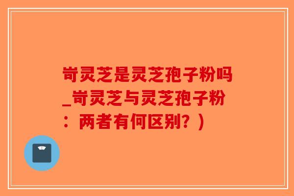 岢灵芝是灵芝孢子粉吗_岢灵芝与灵芝孢子粉：两者有何区别？)