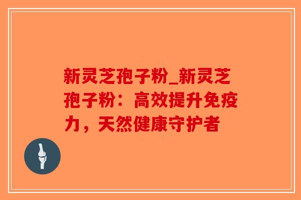 新灵芝孢子粉_新灵芝孢子粉:高效提升免疫力,天然健康守护者 新灵芝孢子粉_新灵芝孢子粉:高效提升免疫力,天然健康守护者