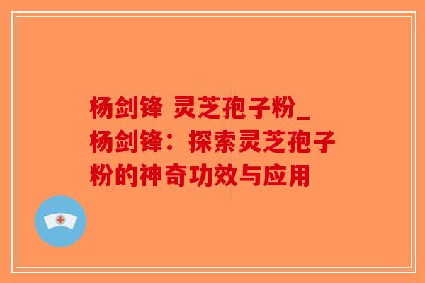 杨剑锋 灵芝孢子粉_杨剑锋：探索灵芝孢子粉的神奇功效与应用