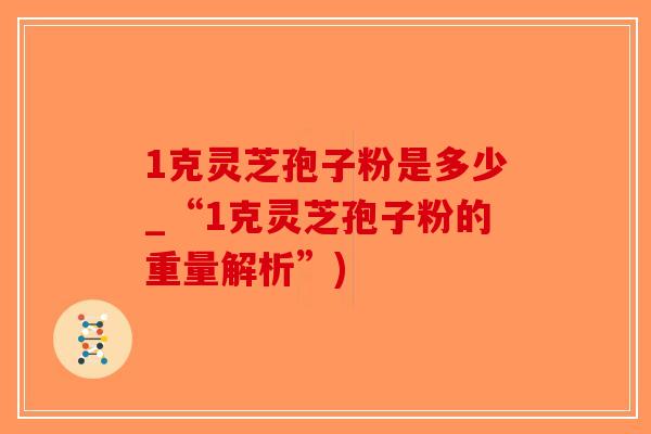 1克灵芝孢子粉是多少_“1克灵芝孢子粉的重量解析”)