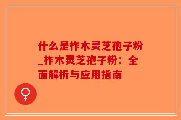 什么是柞木灵芝孢子粉_柞木灵芝孢子粉：全面解析与应用指南