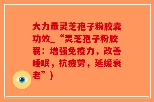 大力量灵芝孢子粉胶囊功效_“灵芝孢子粉胶囊：增强免疫力，改善睡眠，抗疲劳，延缓衰老”)