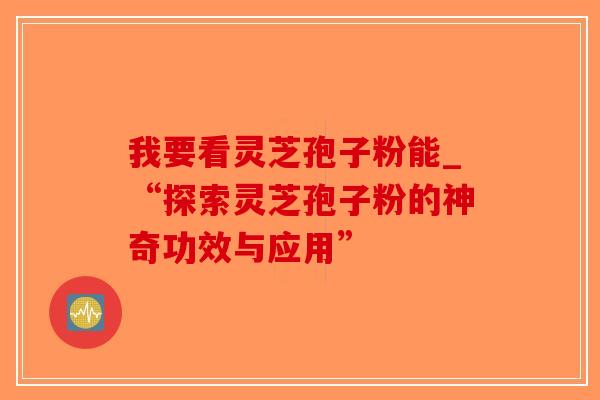 我要看灵芝孢子粉能_“探索灵芝孢子粉的神奇功效与应用”