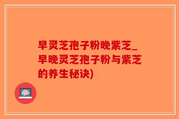 早灵芝孢子粉晚紫芝_早晚灵芝孢子粉与紫芝的养生秘诀)