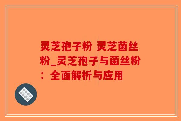 灵芝孢子粉 灵芝菌丝粉_灵芝孢子与菌丝粉：全面解析与应用