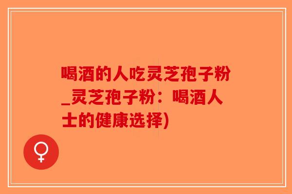 喝酒的人吃灵芝孢子粉_灵芝孢子粉：喝酒人士的健康选择)