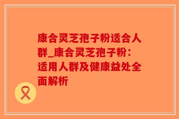 康合灵芝孢子粉适合人群_康合灵芝孢子粉:适用人群及健康益处全面解析 康合灵芝孢子粉适合人群_康合灵芝孢子粉:适用人群及健康益处全面解析