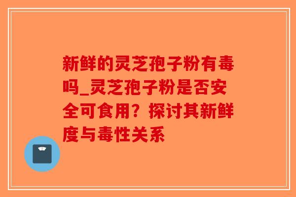 新鲜的灵芝孢子粉有毒吗_灵芝孢子粉是否安全可食用？探讨其新鲜度与毒性关系