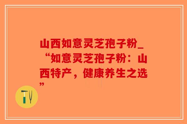山西如意灵芝孢子粉_“如意灵芝孢子粉：山西特产，健康养生之选”