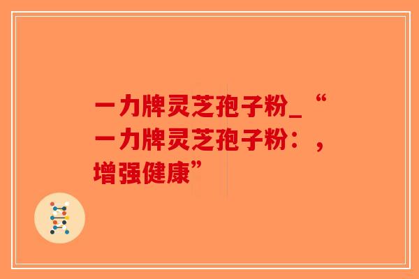 一力牌灵芝孢子粉_“一力牌灵芝孢子粉：，增强健康”