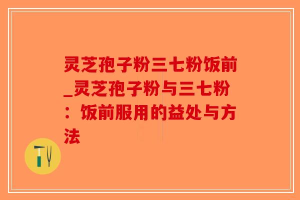 灵芝孢子粉三七粉饭前_灵芝孢子粉与三七粉：饭前服用的益处与方法