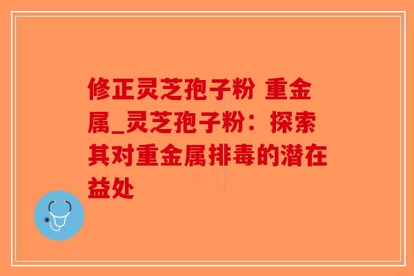修正灵芝孢子粉 重金属_灵芝孢子粉：探索其对重金属排毒的潜在益处