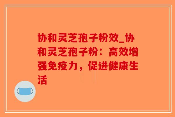 协和灵芝孢子粉效_协和灵芝孢子粉：高效增强免疫力，促进健康生活