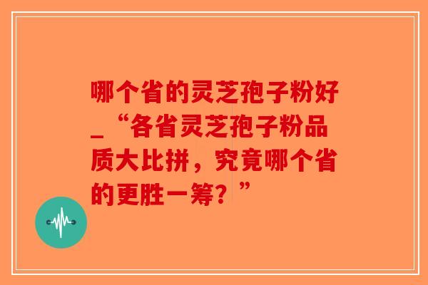 哪个省的灵芝孢子粉好_“各省灵芝孢子粉品质大比拼,究竟哪个省的更胜一筹?” 哪个省的灵芝孢子粉好_“各省灵芝孢子粉品质大比拼,究竟哪个省的更胜一筹?”