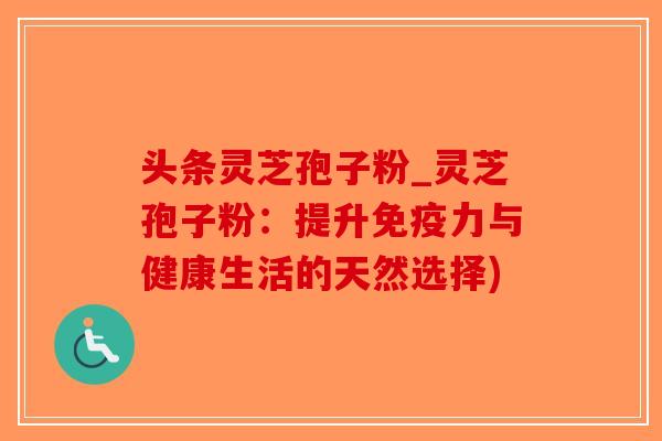 头条灵芝孢子粉_灵芝孢子粉：提升免疫力与健康生活的天然选择)