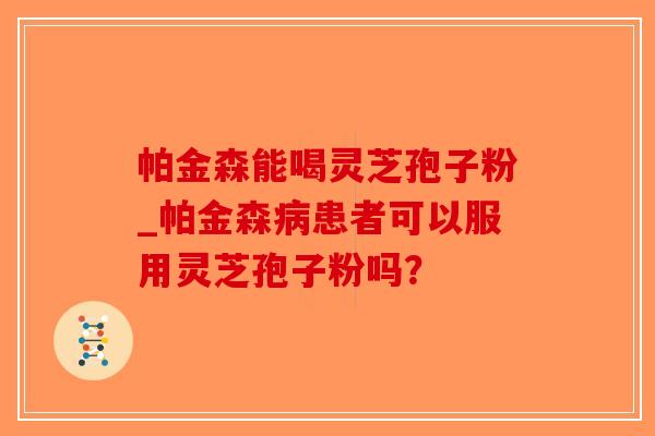 帕金森能喝灵芝孢子粉_帕金森患者可以服用灵芝孢子粉吗？