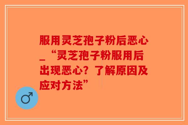 服用灵芝孢子粉后恶心_“灵芝孢子粉服用后出现恶心？了解原因及应对方法”