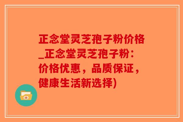 正念堂灵芝孢子粉价格_正念堂灵芝孢子粉：价格优惠，品质保证，健康生活新选择)