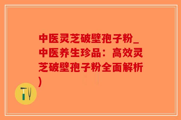 中医灵芝破壁孢子粉_中医养生珍品：高效灵芝破壁孢子粉全面解析)