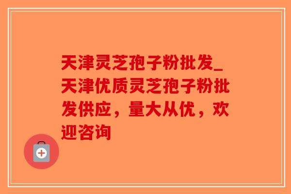 天津灵芝孢子粉批发_天津优质灵芝孢子粉批发供应，量大从优，欢迎咨询