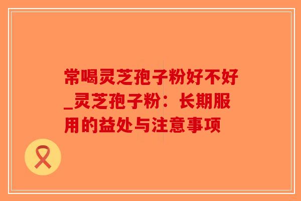 常喝灵芝孢子粉好不好_灵芝孢子粉：长期服用的益处与注意事项