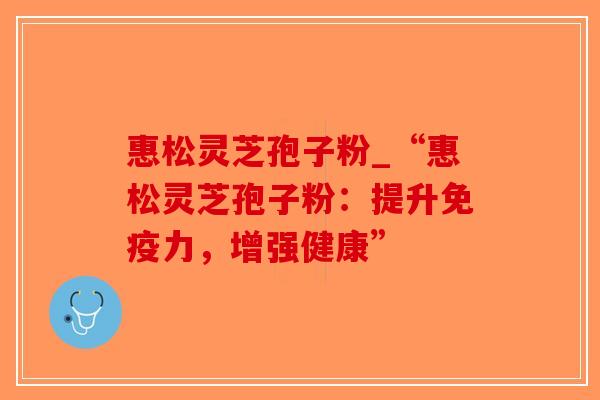 惠松灵芝孢子粉_“惠松灵芝孢子粉:提升免疫力,增强健康” 惠松灵芝孢子粉_“惠松灵芝孢子粉:提升免疫力,增强健康”